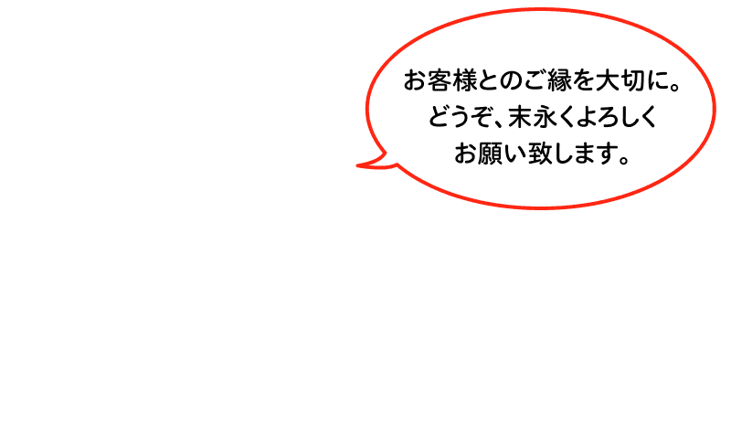 お客様とのご縁を大切に。どうぞ、末永くよろしくお願い致します。