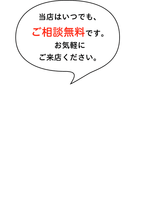 当店はいつでも、ご相談無料です。お気軽にご来店ください。